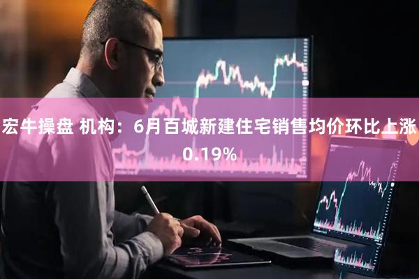 宏牛操盘 机构：6月百城新建住宅销售均价环比上涨0.19%