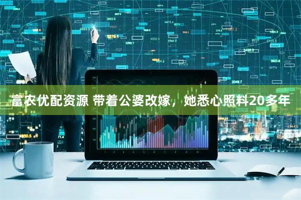 富农优配资源 带着公婆改嫁，她悉心照料20多年